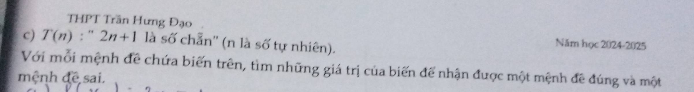 THPT Trần Hưng Đạo 
c) T(n):''2n+1 là số chẵn'' (n là số tự nhiên). 
Năm học 2024-2025 
Với mỗi mệnh để chứa biến trên, tìm những giá trị của biến để nhận được một mệnh đề đúng và một 
mệnh đề sai.