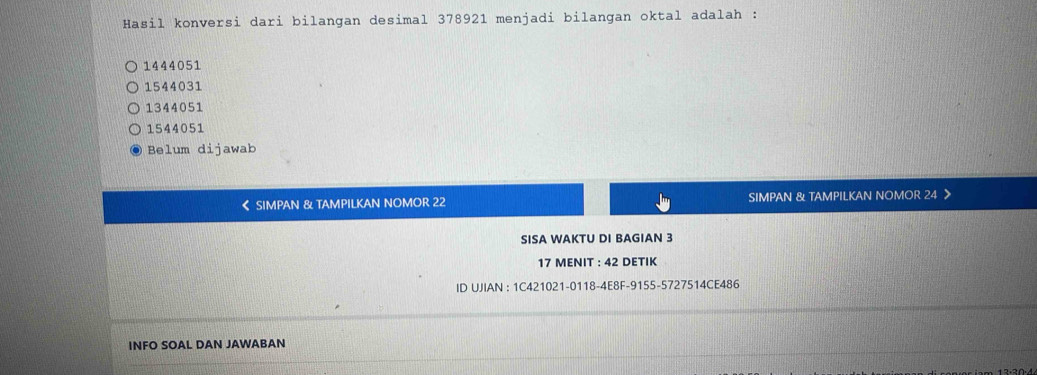 Hasil konversi dari bilangan desimal 378921 menjadi bilangan oktal adalah :
1444051
1544031
1344051
1544051
Belum dijawab
< SIMPAN & TAMPILKAN NOMOR  22 SIMPAN & TAMPILKAN NOMOR 24 》
SISA WAKTU DI BAGIAN 3
17 MENIT : 42 DETIK
ID UJIAN : 1C421021-0118-4E8F-9155-5727514CE486
INFO SOAL DAN JAWABAN