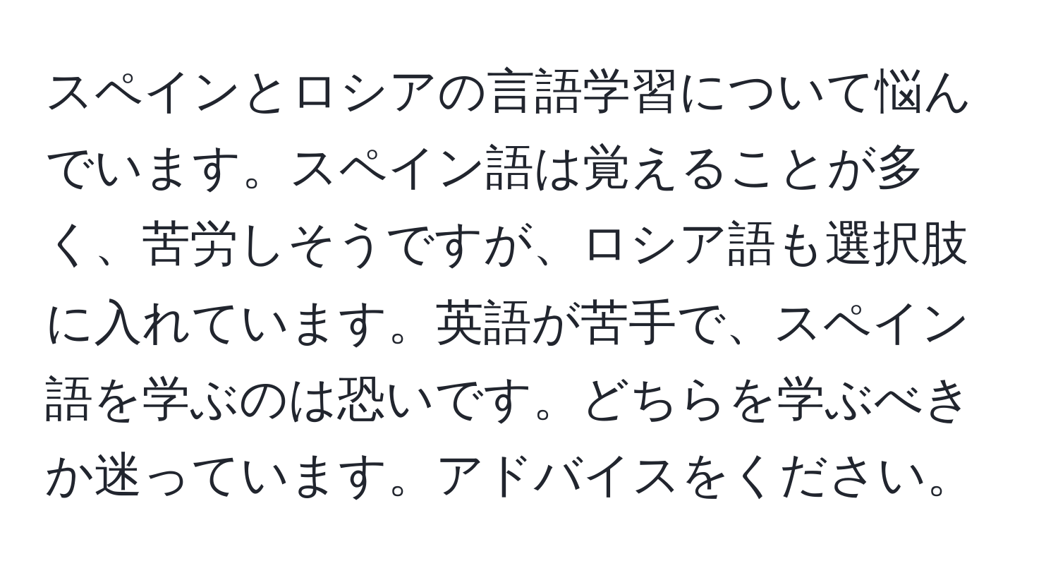 スペインとロシアの言語学習について悩んでいます。スペイン語は覚えることが多く、苦労しそうですが、ロシア語も選択肢に入れています。英語が苦手で、スペイン語を学ぶのは恐いです。どちらを学ぶべきか迷っています。アドバイスをください。