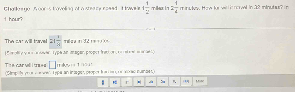 Challenge A car is traveling at a steady speed. It travels 1 1/2  miles in 2 1/4 minutes. How far will it travel in 32 minutes? In
1 hour? 
The car will travel 21 1/3  miles in 32 minutes. 
(Simplify your answer. Type an integer, proper fraction, or mixed number.) 
The car will travel □ miles in 1 hour. 
(Simplify your answer. Type an integer, proper fraction, or mixed number.)
 □ /□   1 1/8  □° sqrt(1) sqrt[4](1) 0. (1,1) More