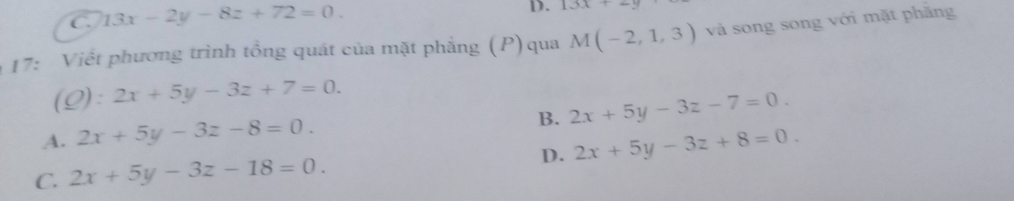 C. 13x-2y-8z+72=0. 
D. 13x+2y
17: Viết phương trình tổng quát của mặt phẳng (P)qua M(-2,1,3) và song song với mặt phăng
(Q): 2x+5y-3z+7=0.
B. 2x+5y-3z-7=0.
A. 2x+5y-3z-8=0.
D.
C. 2x+5y-3z-18=0. 2x+5y-3z+8=0.