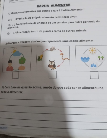 Sene
CADEIA ALIMENTAR
1) Marque a alternativa que define o que é Cadeia Alimentar:
a) ( ) Produção do próprio alimento pelos seres vivos.
b)( ) Transferência de energia de um ser vivo para outro por meio do
alimento.
c)( ) Alimentação tanto de plantas como de outros animais.
2) Marque a imagem abaixo que representa uma cadeia alimentar:
□ 
3) Com base na questão acima, anote do que cada ser se alimentou na
cadeia alimentar:
_
_
_
_
_
_
1 - 4
_
_