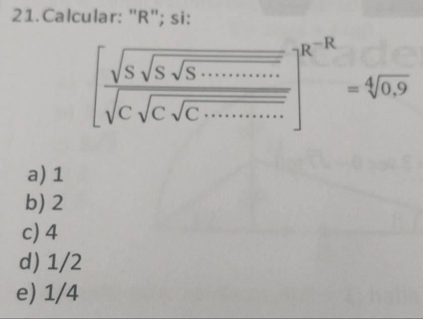 Calcular: "R"; si:
[frac sqrt(Ssqrt Ssqrt S.........sqrt )sqrt(csqrt C)sqrt(·s )]^R-R=sqrt[4](0^(-12)=sqrt [4]0.9)
a) 1
b) 2
c) 4
d) 1/2
e) 1/4