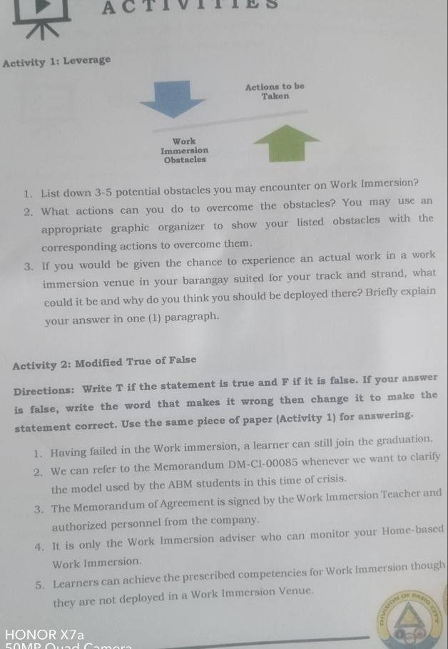 ACTIVITY 
Activity 1: Leverage 
1. List down 3-5 potential obstacles you may encounter on Work Immersion? 
2. What actions can you do to overcome the obstacles? You may use an 
appropriate graphic organizer to show your listed obstacles with the 
corresponding actions to overcome them. 
3. If you would be given the chance to experience an actual work in a work 
immersion venue in your barangay suited for your track and strand, what 
could it be and why do you think you should be deployed there? Briefly explain 
your answer in one (1) paragraph. 
Activity 2: Modified True of False 
Directions: Write T if the statement is true and F if it is false. If your answer 
is false, write the word that makes it wrong then change it to make the 
statement correct. Use the same piece of paper (Activity 1) for answering. 
1. Having failed in the Work immersion, a learner can still join the graduation. 
2. We can refer to the Memorandum DM-Cl-00085 whenever we want to clarify 
the model used by the ABM students in this time of crisis. 
3. The Memorandum of Agreement is signed by the Work Immersion Teacher and 
authorized personnel from the company. 
4. It is only the Work Immersion adviser who can monitor your Home-based 
Work Immersion. 
5. Learners can achieve the prescribed competencies for Work Immersion though 
they are not deployed in a Work Immersion Venue. 
HONOR X7a