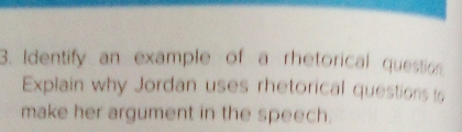 Identify an example of a rhetorical question 
Explain why Jordan uses rhetorical questions ts 
make her argument in the speech.