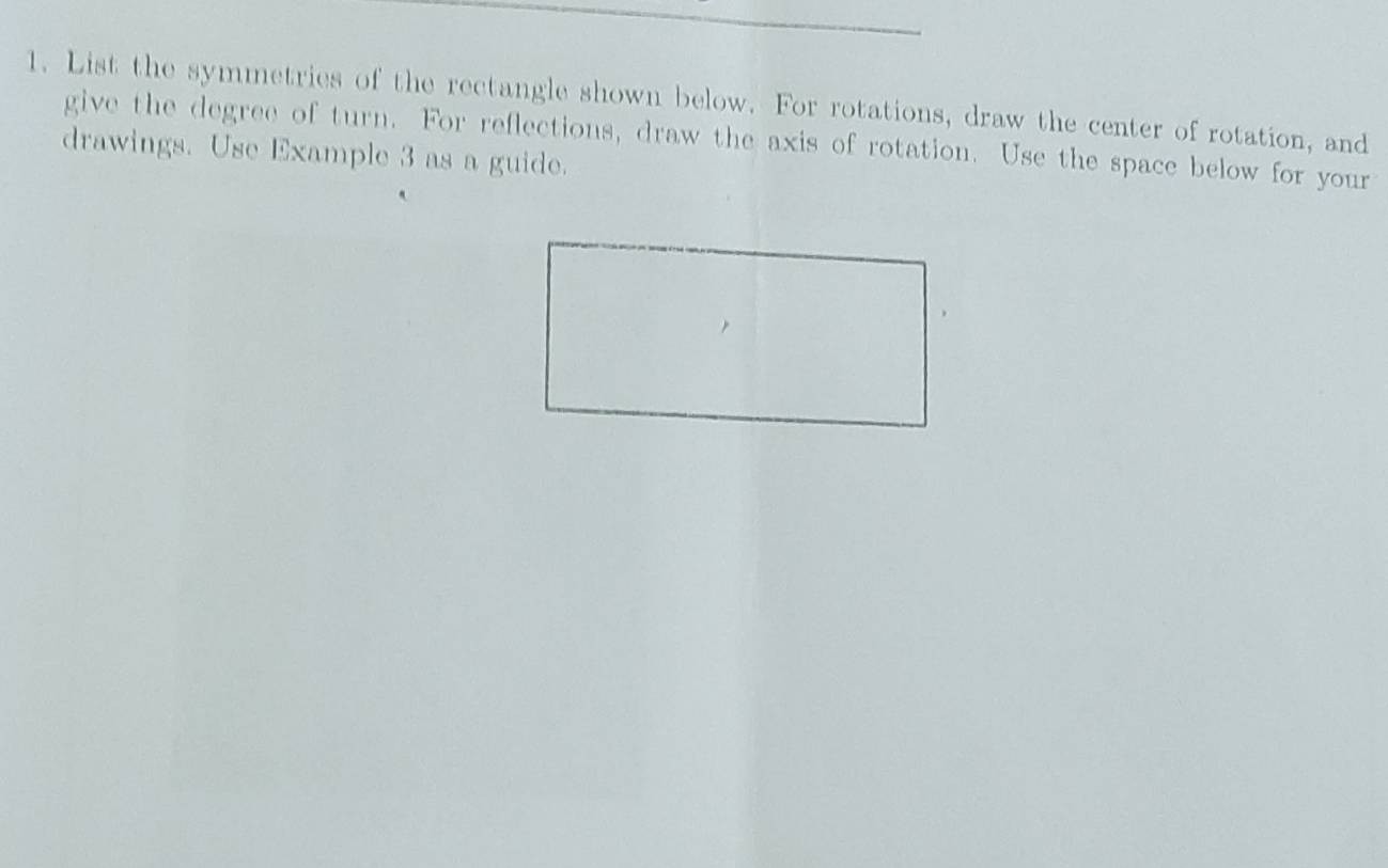 List the symmetries of the rectangle shown below. For rotations, draw the center of rotation, and 
give the degree of turn. For reflections, draw the axis of rotation. Use the space below for your 
drawings. Use Example 3 as a guide.