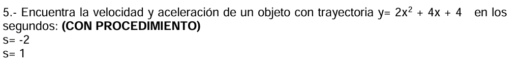 5.- Encuentra la velocidad y aceleración de un objeto con trayectoria y=2x^2+4x+4 en los 
segundos: (CON PROCEDIMIENTO)
S=-2
S=1