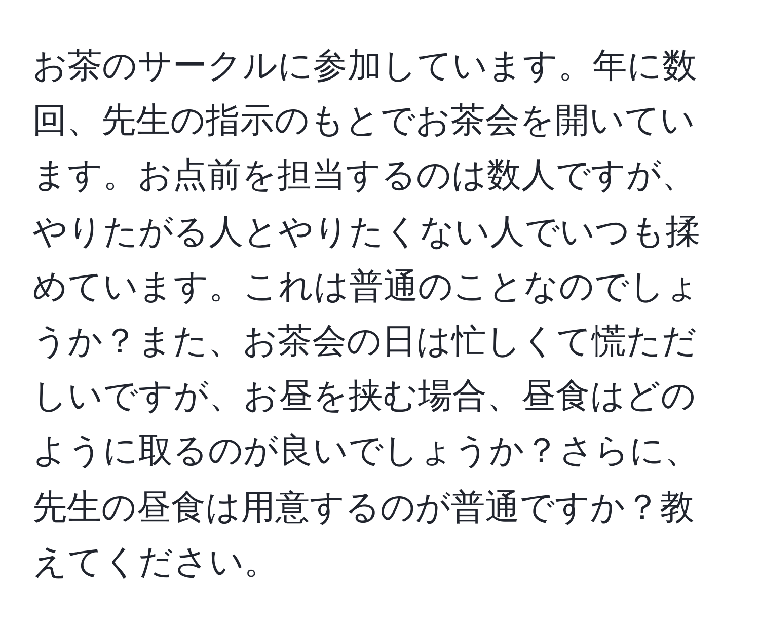 お茶のサークルに参加しています。年に数回、先生の指示のもとでお茶会を開いています。お点前を担当するのは数人ですが、やりたがる人とやりたくない人でいつも揉めています。これは普通のことなのでしょうか？また、お茶会の日は忙しくて慌ただしいですが、お昼を挟む場合、昼食はどのように取るのが良いでしょうか？さらに、先生の昼食は用意するのが普通ですか？教えてください。