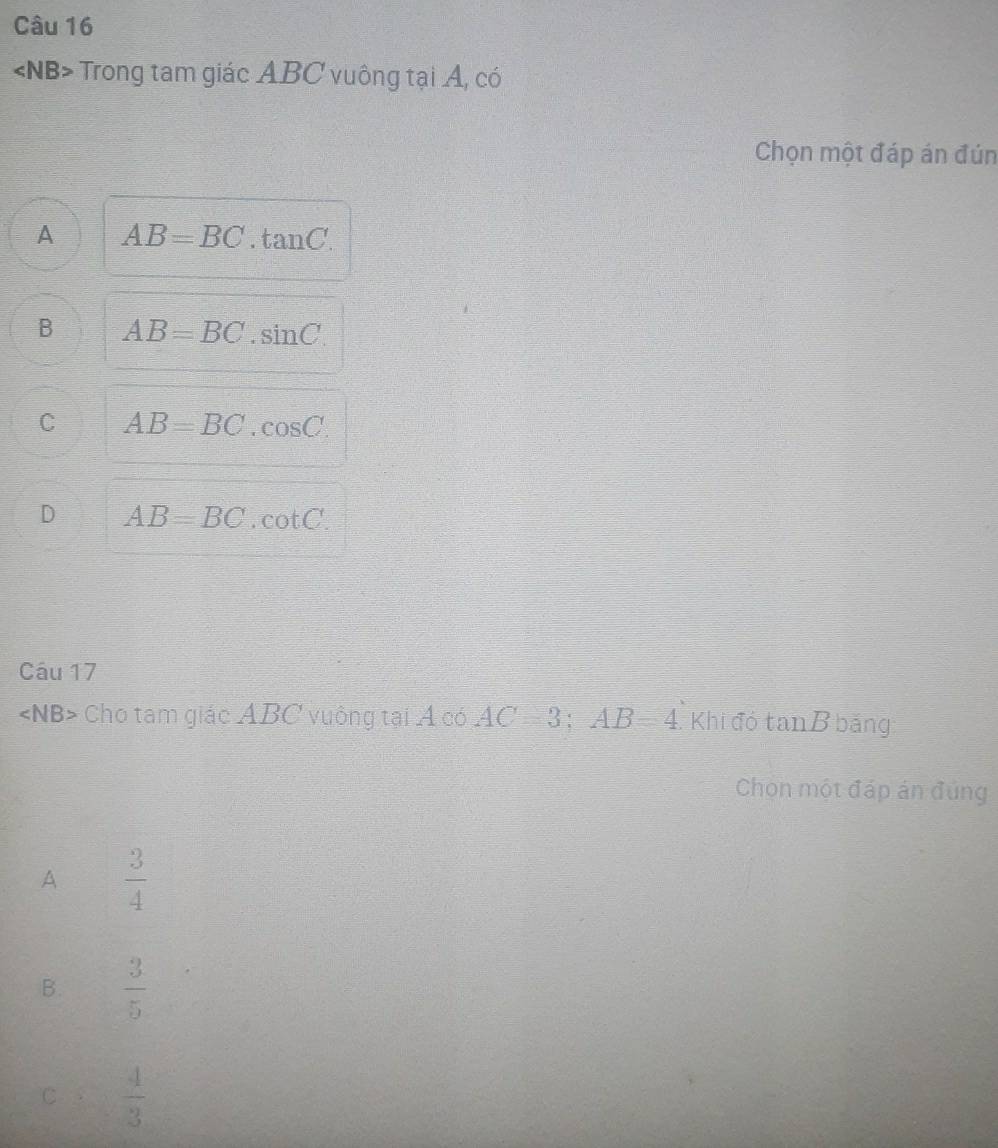 ∠ NB> Trong tam giác ABC vuông tại A, có
Chọn một đáp án đún
A AB=BC.tan C.
B AB=BC.sin C.
C AB=BC.cos C.
D AB=BC.cot C. 
Câu 17
∠ NB> Cho tam giác ABC vuông tại Á có AC=3; AB=4 Khi đó tan B bảng
Chọn một đáp án đúng
A  3/4 
B.  3/5 
C  4/3 