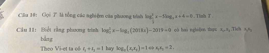 Gọi T là tổng các nghiệm của phương trình log _ 1/3 ^2x-5log _3x+4=0. Tính T. 
Câu 11: Biết rằng phương trình log _2^(2x-log _2)(2018x)-2019=0 có hai nghiệm thực x_1, x_2.Tích x_1x_2
bằng 
Theo Vi-et ta có t_1+t_2=1 hay log _2(x_1x_2)=1Leftrightarrow x_1x_2=2.