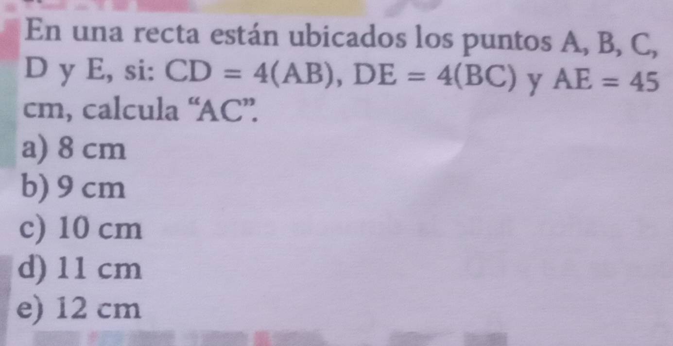 En una recta están ubicados los puntos A, B, C,
D y E, si: CD=4(AB), DE=4(BC) y AE=45
cm, calcula “ AC ”.
a) 8 cm
b) 9 cm
c) 10 cm
d) 11 cm
e) 12 cm