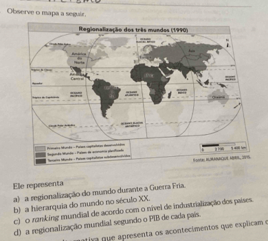 Observe o mapa a seguir.
Ele representa
a) a regionalização do mundo durante a Guerra Fria.
b) a hierarquia do mundo no século XX.
c) o ranking mundial de acordo com o nível de industrialização dos paises.
d) a regionalização mundial segundo o PIB de cada pais.
iva que apresenta os acontecimentos que explicam o