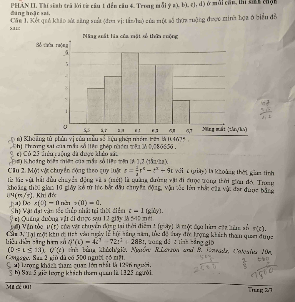 PHÀN II. Thí sinh trả lời từ câu 1 đến câu 4. Trong mỗi ý a), b), c), d) ở mồi câu, thi sinh chọn
đúng hoặc sai.
Câu 1. Kết quả khảo sát năng suất (đơn vị: tấn/ha) của một số thửa ruộng được minh họa ở biểu đồ
sau:
a) Khoảng tứ phân vị của mẫu số liệu ghép nhóm trên là 0,4675 .
b) Phương sai của mẫu số liệu ghép nhóm trên là 0,086656 .
c) Có 25 thửa ruộng đã được khảo sát.
d) Khoảng biến thiên của mẫu số liệu trên là 1,2 (tấn/ha).
Câu 2. Một vật chuyển động theo quy luật s= 1/3 t^3-t^2+9t với t (giây) là khoảng thời gian tính
từ lúc vật bắt đầu chuyển động và s (mét) là quãng đường vật đi được trong thời gian đó. Trong
khoảng thời gian 10 giây kể từ lúc bắt đầu chuyển động, vận tốc lớn nhất của vật đạt được bằng
89(m/s). Khi đó:
a) Do s(0)=0 nên v(0)=0.
b) Vật đạt vận tốc thấp nhất tại thời điểm t=1 (giây).
c) Quãng đường vật đi được sau 12 giây là 540 mét.
)  Vậ n tốc v(t) của vật chuyển động tại thời điểm t (giây) là một đạo hàm của hàm số s(t).
Câu 3. Tại một khu di tích vào ngày lễ hội hằng năm, tốc độ thay đổi lượng khách tham quan được
biểu diễn bằng hàm số Q'(t)=4t^3-72t^2+288t , trong đó t tính bằng giờ
(0≤ t≤ 13),Q'(t) tính bằng khách/giờ. Nguồn: R.Larson and B. Eawads, Calculus 10e,
Cengage. Sau 2 giờ đã có 500 người có mặt.
a) Lượng khách tham quan lớn nhất là 1296 người.
b) Sau 5 giờ lượng khách tham quan là 1325 người.
Mã đề 001 Trang 2/3