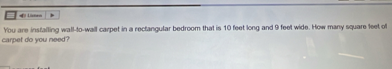 《 Listen 
You are installing wall-to-wall carpet in a rectangular bedroom that is 10 feet long and 9 feet wide. How many square feet of 
carpet do you need?