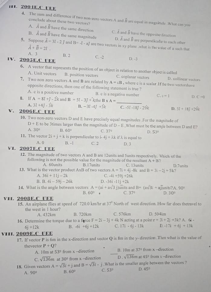 UEE
4. The sum and difference if two non-zero vectors A and vector B are equal in magnitade .What can you
conclude about these two vectors?
A. vector A and overline B have the same direction C. vector A and vector B have the opposite direction
B. vector A and vector B have the same magnitude D. vector A and vector B are perpendicula to each other
5. Suppose vector A=3hat i-2j and B=-hat i-ahat j are two vectors in xy plane .what is the value of a such that
vector A+vector B=2hat t.
A. 3 B. 2 C. -2
1V. 2005E,C UEE D. -3
6. A vector that represents the position of an object in relation to another objectis called
A. Unit vectors B. position vectors C. coplanar vectors D. collinear vectors
7. Two non zero vectors A and B are related by A=cB , where c is a scalar .If the two vectorshave
opposite directions, then one of the following statement is true ?
A. c is a positive number B. c is a negative number C. c=1 D. C=0
_
8. If hat Ahat i+hat j-hat 2k and B=5i-3j+k the B* A=
A. 3hat i+4hat j-hat 3k B. -3i-4j+3k C. -5i-18j-29k D. 5i+18j+29k
V. 2006E,C UEE
10. Two non-zero vectors D and E have precisely equal magnitudes .For the magnitude of
D+E to be 3times larger than the magnitude of D-E ,What must be the angle between D and E?
A. 30° B. 60° C. 37º D. 53°
11. The vector 2i+j+k is perpendicular to i-4j+lambda kiflambda . is equal to
A. 0 B. -I C. 2 D. 3
VI. 2007E,C UEE
12. The magnitude of two vectors A and B are 12units and 5units respectively. Which of the
following is not the possible value for the magnitude of the resultant A+B ?
A. 60units B.17units C. 13units D.7units
13. What is the vector product A* B of two vectors A=7i+4j-8k and B=3i-2j+5k 2
A. 36i+11j-2k C. -4i+59j+26k
B. B.4i-59j-26k D. -36i-11j+2k
14. What is the angle between vectors A=(ai+asqrt(3)j) units and B=(asqrt(3)i+aoverline j) units?A 90°
B. 60° C. 37° D. 30°
VII. 2008E.C UEE
15. An airplane flies at speed of 720.0 km/hr at 37° North of west direction. Hew far does thetravel to
the west in 1 hour?
A. 432km B. 720km C. 576km D. 504km
16. Determine the torque due to a force F=2i-3j+4kN acting at a point r=3i+2j+3k?A. 6i -
6j+12k B. -6i+6j+12k C. 17i-6j-13k D. -17i+6j+13k
V11. 2009E,C UEE
17. If vector P is 6m in the x-direction and vector Q is 8m in the y- direction .Then what is the value of
thevector P+Q ?
A. 10m at 53° from x -direction _B. 10m at 37° from x-direction
C. sqrt(136)m at 30° from x -direction D. sqrt(136)m at 45° from x -direction
18. Given vectors A=sqrt(3)i+j and B=sqrt(3)i-j.What is the smaller angle between the vectors ?
A. 90° B. 60° C. 53° D. 45°