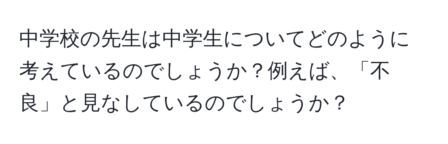 中学校の先生は中学生についてどのように考えているのでしょうか？例えば、「不良」と見なしているのでしょうか？