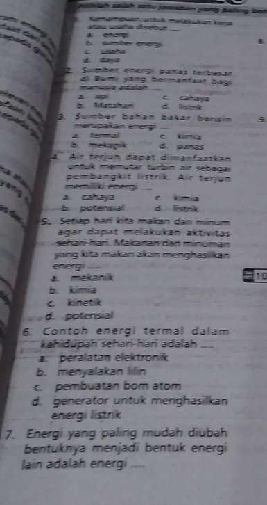 alah sallat satu jawabon yang pallng ben 
Kemaguan umtul melalukon kara
e cña distu
A eneg. sumber energ
8.

d daya
2 Sembér energ panas tembesan
di Bumi yang bermanfaat bagi
manusa adalah_
v
a. a c caaya
b. Matahari d li
3. Sumber baħan bakær bensin 9
merupakan energi_
a. termal c kimia
b. mekapik d. paras
4. Air terjun dapat dimanfaatkan
untuk memutar turbin air sebagai
pembangkit listrik. Air terjun
memilliki energi
yang a cahaya _c kimía
b. potensial d. listrik
5. Setiap hari kita makan dan minum
agar dapat melakukan aktivitas
shari hari. Makanan dan minuman
yang kita makan akan menghasilkan
energ __
a. mekanik 10
b. kmia
c kinetik
d. potensial
6. Contoh energi termal dalam
kehidupan sehari-hari adalah_
a. peralatan elektronik
b. menyalakan lilin
c. pembuatan bom atom
d. generator untuk menghasilkan
energi listrik
7. Energi yang paling mudah diubah
bentuknya menjadi bentuk energi
lain adalah energi ....