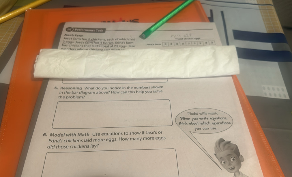  Performance Task 
_ 
Jase's Farm 
Jase's farm has 9 chickens, each of which laid ? total chicken s93=_
3 eggs. Jase's farm has 4 horses. Edna's farm 
has chickens that laid a total of 23 eggs. Jase Jose's farm 3 3 3 a 3 3 5 3 5
wonders who se chickens laid more . 
5. Reasoning What do you notice in the numbers shown 
in the bar diagram above? How can this help you solve 
the problem? 
Model with math. 
When you write equations, 
think about which operations 
6. Model with Math Use equations to show if Jase's or you can use. 
Edna's chickens laid more eggs. How many more eggs 
did those chickens lay?