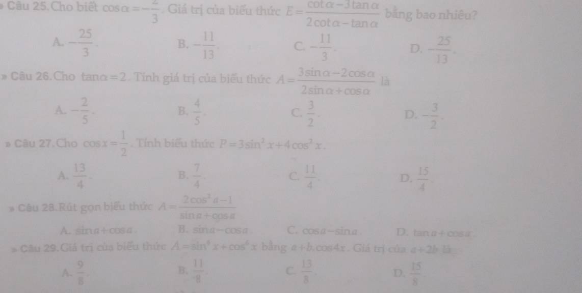 Câu 25.Cho biết cos alpha =- 2/3 . Giá trị của biểu thức E= (cot alpha -3tan alpha )/2cot alpha -tan alpha   bằng bao nhiêu?
A. - 25/3 . - 11/13 . - 11/3 . - 25/13 . 
B.
C.
D.
» Câu 26. Cho tano =2 Tính giá trị của biểu thức A= (3sin alpha -2cos alpha )/2sin alpha +cos alpha   là
A. - 2/5 .  4/5 . C.  3/2 . D. - 3/2 . 
B.
》 Câu 27.Cho cos x= 1/2 . Tính biểu thức P=3sin^2x+4cos^2x.
B.
A.  13/4 .  7/4 . C.  11/4 . D.  15/4 
* Câu 28.Rút gọn biểu thức A= (2cos^2a-1)/sin a+cos a 
A. sina+cosa. B. sin a-cos a C. cos a-sin a D. tan a+cos a
* Câu 29.Giá trị của biểu thức A=sin^6x+cos^6x bằng a+b.cos 4x. Giá trị của a+2b.bx
B.
A.  9/8 .  11/-8 . C.  13/8   15/8 
D.