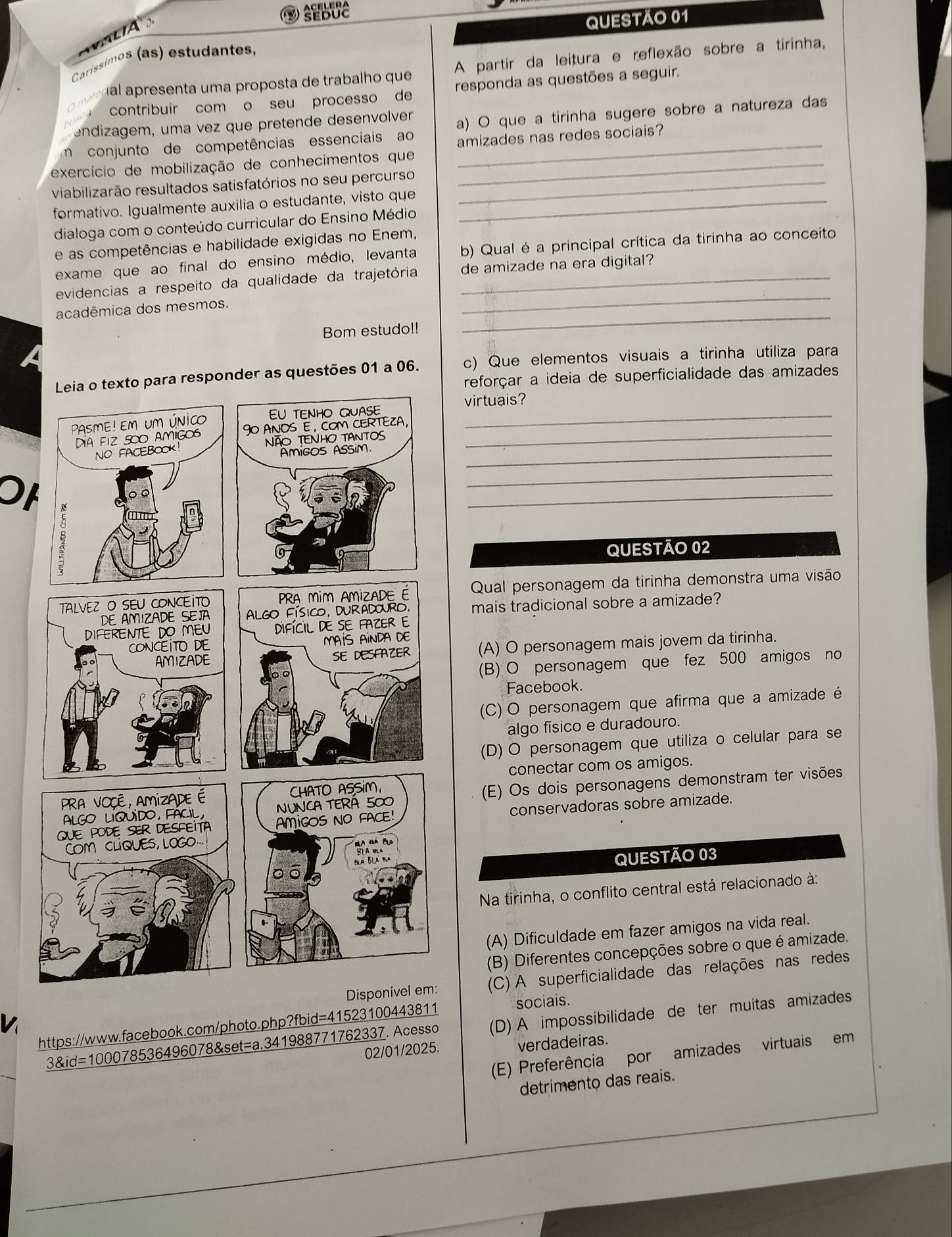 Caríssimos (as) estudantes,
al apresenta uma proposta de trabalho que A partir da leitura e reflexão sobre a tirinha,
contribuir com o seu processo de responda as questões a seguir.
endizagem, uma vez que pretende desenvolver a) O que a tirinha sugere sobre a natureza das
m conjunto de competências essenciais ao amizades nas redes sociais?
exercício de mobilização de conhecimentos que_
viabilizarão resultados satisfatórios no seu percurso_
formativo. Igualmente auxilia o estudante, visto que_
dialoga com o conteúdo curricular do Ensino Médio
e as competências e habilidade exigidas no Enem,
exame que ao final do ensino médio, levanta b) Qual é a principal crítica da tirinha ao conceito
_
evidencias a respeito da qualidade da trajetória de amizade na era digital?
_
acadêmica dos mesmos.
Bom estudo!!
er as questões 01 a 06. c) Que elementos visuais a tirinha utiliza para
reforçar a ideia de superficialidade das amizades
virtuais?
_
_
_
Oh
_
_
QUESTÃO 02
Qual personagem da tirinha demonstra uma visão
mais tradicional sobre a amizade?
(A) O personagem mais jovem da tirinha.
(B) O personagem que fez 500 amigos no
Facebook.
(C) O personagem que afirma que a amizade é
algo físico e duradouro.
(D) O personagem que utiliza o celular para se
conectar com os amigos.
(E) Os dois personagens demonstram ter visões
conservadoras sobre amizade.
QUESTÃO 03
Na tirinha, o conflito central está relacionado à:
(A) Dificuldade em fazer amigos na vida real.
(B) Diferentes concepções sobre o que é amizade.
V (C) A superficialidade das relações nas redes
https://www.facebook.com/photo.php?fbid=41523100443811 sociais.
3&id=100078536496078&set=a.341988771762337. Acesso (D) A impossibilidade de ter muitas amizades
02/01/2025. verdadeiras.
(E) Preferência por amizades virtuais em
detrimento das reais.