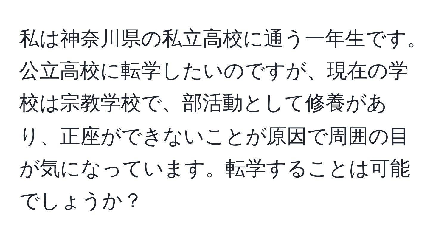 私は神奈川県の私立高校に通う一年生です。公立高校に転学したいのですが、現在の学校は宗教学校で、部活動として修養があり、正座ができないことが原因で周囲の目が気になっています。転学することは可能でしょうか？