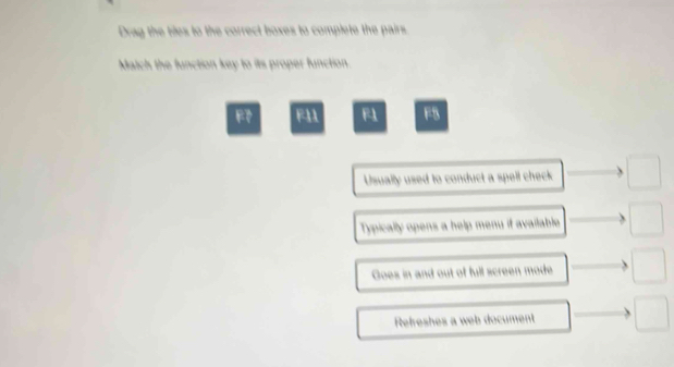 Drag the tiles to the correct boxes to complete the pairs
Match the function key to its proper function.
F F11 F1 F5
Usually used to conduct a spell check □
Typically opens a help menu if available □
Goes in and out of full screen mode □ 
Refreshes a web document □