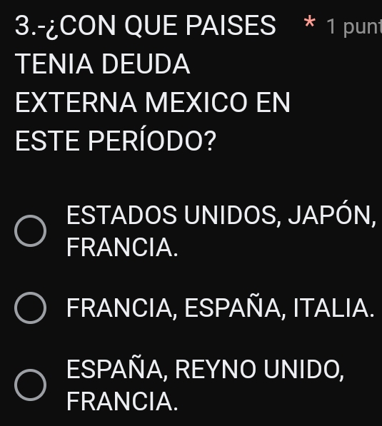 3.-¿CON QUE PAISES * 1 punt
TENIA DEUDA
EXTERNA MEXICO EN
ESTE PERÍODO?
ESTADOS UNIDOS, JAPÓN,
FRANCIA.
FRANCIA, ESPAÑA, ITALIA.
ESPAÑA, REYNO UNIDO,
FRANCIA.