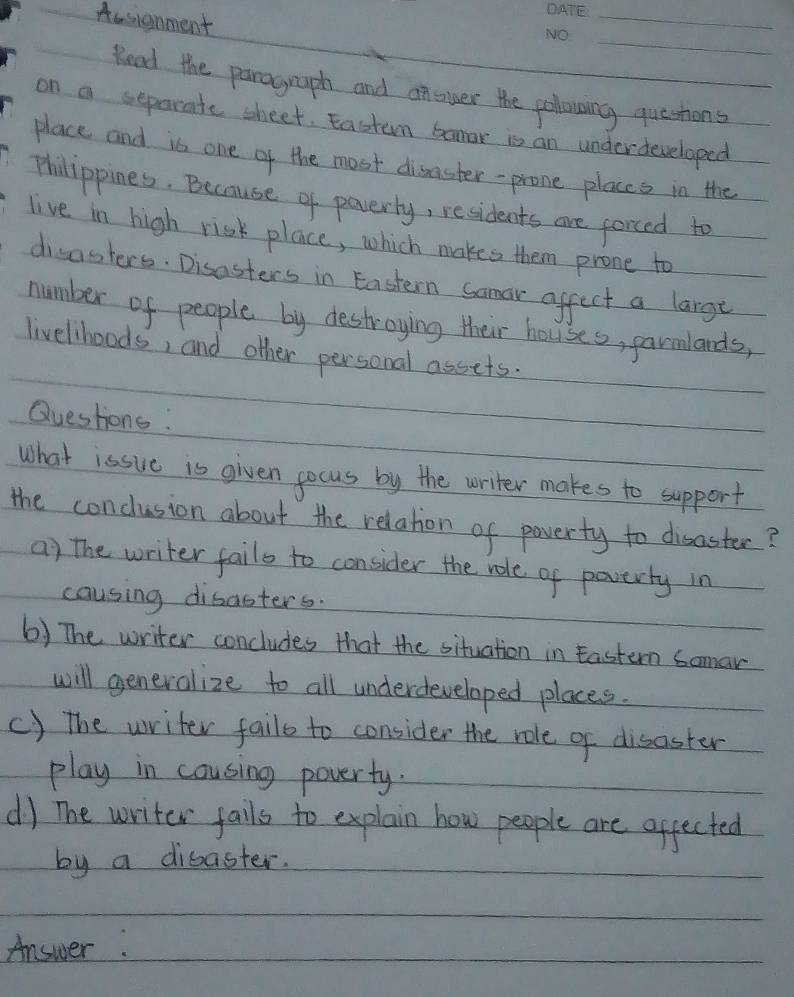 Aasignment
_
_
Read the paragraph and answer the polowing questions
on a separate sheet. Eastem banar is an underdeveloped
place and is one of the most disaster-prone placcs in the
Philippines. Because of paverly, residents are forced to
live in high risk place, which makes them prone to
disasters. Disasters in Eastern Somar affect a large
number of people by destroying their houses, parmlands,
livelhoods, and other personal assets.
Queshone :
What issue is given gocus by the writer makes to support
the conclusion about the relation of paverty to disaster?
a) the writer fails to consider the role of paverty in
causing disasters.
6) The writer concludes that the situation in Eastern Somar
will generalize to all underdeveloped places.
() the writer fails to consider the role of disaster
play in cousing poverty.
d) The writer falls to explain how people are affected
by a dibaster.
Answer: