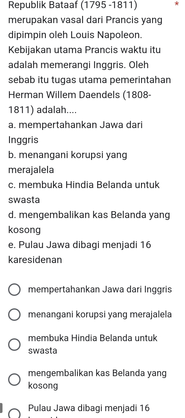 Republik Bataaf (1795 -1811)
*
merupakan vasal dari Prancis yang
dipimpin oleh Louis Napoleon.
Kebijakan utama Prancis waktu itu
adalah memerangi Inggris. Oleh
sebab itu tugas utama pemerintahan
Herman Willem Daendels (1808-
1811) adalah....
a. mempertahankan Jawa dari
Inggris
b. menangani korupsi yang
merajalela
c. membuka Hindia Belanda untuk
swasta
d. mengembalikan kas Belanda yang
kosong
e. Pulau Jawa dibagi menjadi 16
karesidenan
mempertahankan Jawa dari Inggris
menangani korupsi yang merajalela
membuka Hindia Belanda untuk
swasta
mengembalikan kas Belanda yang
kosong
Pulau Jawa dibagi menjadi 16