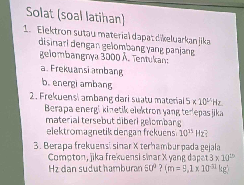 Solat (soal latihan) 
1. Elektron sutau material dapat dikeluarkan jika 
disinari dengan gelombang yang panjang 
gelombangnya 3000 Å. Tentukan: 
a. Frekuansi ambang 
b. energi ambang 
2. Frekuensi ambang dari suatu material 5* 10^(14)Hz. 
Berapa energi kinetik elektron yang terlepas jika 
material tersebut diberi gelombang 
elektromagnetik dengan frekuensi 10^(15)Hz
3. Berapa frekuensi sinar X terhambur pada gejala 
Compton, jika frekuensi sinar X yang dapat 3* 10^(19)
Hz dan sudut hamburan 60° ? (m=9,1* 10^(-31)kg)