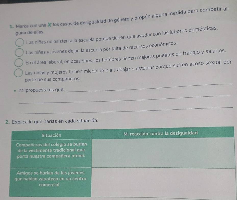 Marca con una X los casos de desigualdad de género y propón alguna medida para combatir al- 
guna de ellas. 
Las niñas no asisten a la escuela porque tienen que ayudar con las labores domésticas. 
Las niñas y jóvenes dejan la escuela por falta de recursos económicos. 
En el área laboral, en ocasiones, los hombres tienen mejores puestos de trabajo y salarios. 
Las niñas y mujeres tienen miedo de ir a trabajar o estudiar porque sufren acoso sexual por 
_ 
parte de sus compañeros. 
_ 
Mi propuesta es que... 
_ 
2. Explica lo que harías en cada situación.