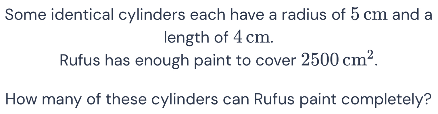 Some identical cylinders each have a radius of 5 cm and a 
length of 4 cm. 
Rufus has enough paint to cover 2500cm^2. 
How many of these cylinders can Rufus paint completely?