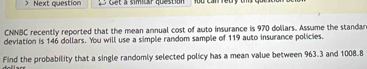 Next question Get a similar question fou can retry this ques 
CNNBC recently reported that the mean annual cost of auto insurance is 970 dollars. Assume the standar 
deviation is 146 dollars. You will use a simple random sample of 119 auto insurance policies. 
Find the probability that a single randomly selected policy has a mean value between 963.3 and 1008.8