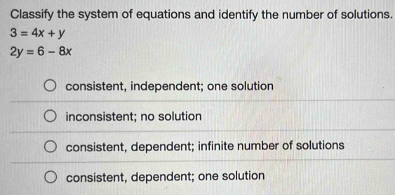 Classify the system of equations and identify the number of solutions.
3=4x+y
2y=6-8x
consistent, independent; one solution
inconsistent; no solution
consistent, dependent; infinite number of solutions
consistent, dependent; one solution