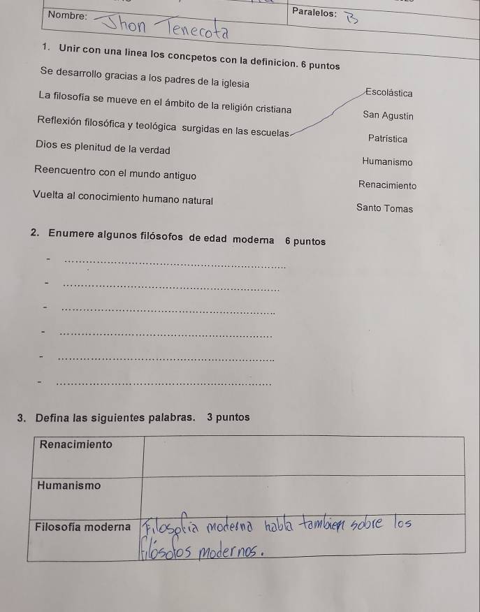 cpetos con la definicion. 6 puntos 
Se desarrollo gracias a los padres de la iglesia Escolástica 
La filosofía se mueve en el ámbito de la religión cristiana San Agustin 
Reflexión filosófica y teológica surgidas en las escuelas Patrística 
Dios es plenitud de la verdad Humanismo 
Reencuentro con el mundo antiguo Renacimiento 
Vuelta al conocimiento humano natural Santo Tomas 
2. Enumere algunos filósofos de edad moderna 6 puntos 
_ 
. 
_ 
_ 
. 
_ 
- 
_ 
_ 
3. Defina las siguientes palabras. 3 puntos