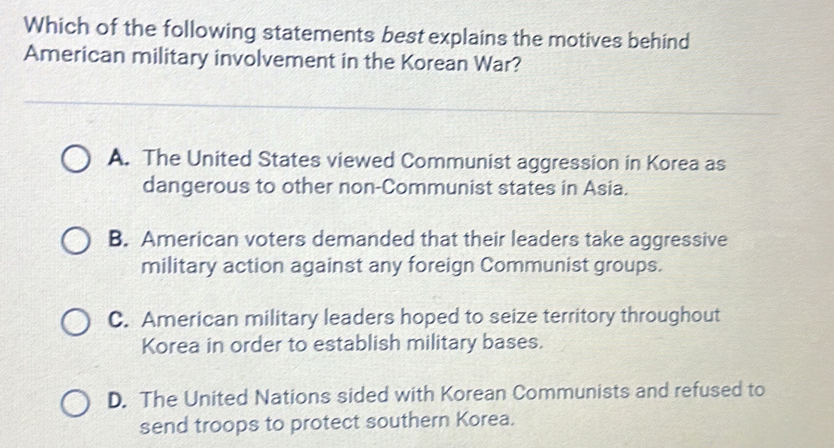 Which of the following statements best explains the motives behind
American military involvement in the Korean War?
A. The United States viewed Communist aggression in Korea as
dangerous to other non-Communist states in Asia.
B. American voters demanded that their leaders take aggressive
military action against any foreign Communist groups.
C. American military leaders hoped to seize territory throughout
Korea in order to establish military bases.
D. The United Nations sided with Korean Communists and refused to
send troops to protect southern Korea.