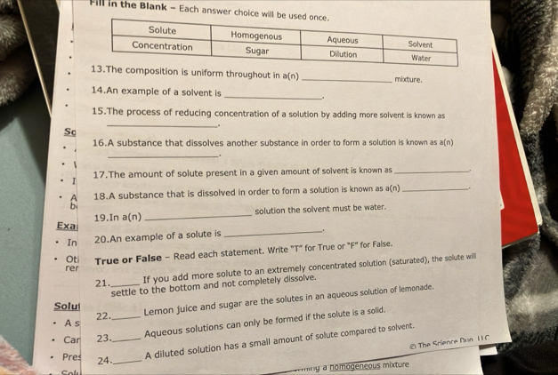 Fill in the Blank - Each answer choice will b 
osition is uniform throughout in 3( n ) _mixture. 
14.An example of a solvent is_ . 
15.The process of reducing concentration of a solution by adding more solvent is known as 
Sc 
_ 
. 
16.A substance that dissolves another substance in order to form a solution is known as a(n) 
_. 
I 17.The amount of solute present in a given amount of solvent is known as_ 
A 18.A substance that is dissolved in order to form a solution is known as a(n) _. 
b 
solution the solvent must be water. 
_ 
Exa 19.In a(n) 
_ 
In 20.An example of a solute is 
Ot True or False - Read each statement. Write "T" for True or "F" for False. 
rer 
21. _If you add more solute to an extremely concentrated solution (saturated), the solute will 
settle to the bottom and not completely dissolve. 
Solu 
Lemon juice and sugar are the solutes in an aqueous solution of lemonade. 
A s 22. 
Car 23.__ Aqueous solutions can only be formed if the solute is a solid. 
Pres 24._ 
A diluted solution has a small amount of solute compared to solvent. 
@ The Srience Dun 11 C 
fall 
'y à nomogeneous mixture