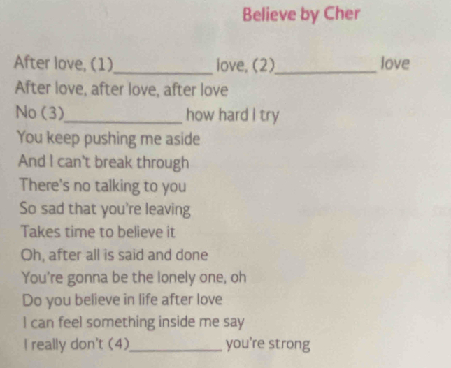 Believe by Cher 
After love, (1)_ love, (2)_ love 
After love, after love, after love 
No (3)_ how hard I try 
You keep pushing me aside 
And I can't break through 
There's no talking to you 
So sad that you're leaving 
Takes time to believe it 
Oh, after all is said and done 
You're gonna be the lonely one, oh 
Do you believe in life after love 
I can feel something inside me say 
I really don't (4)_ you're strong