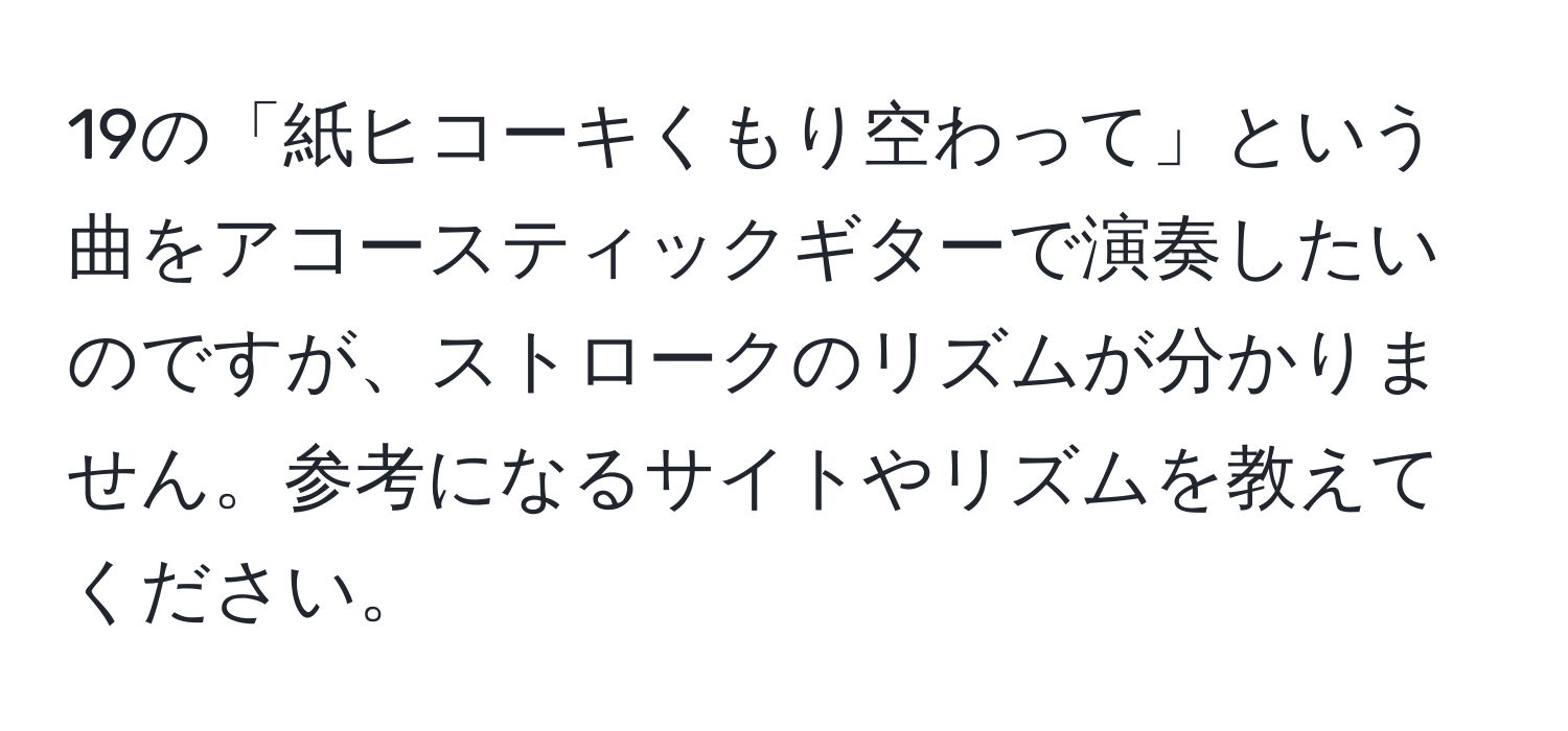 19の「紙ヒコーキくもり空わって」という曲をアコースティックギターで演奏したいのですが、ストロークのリズムが分かりません。参考になるサイトやリズムを教えてください。