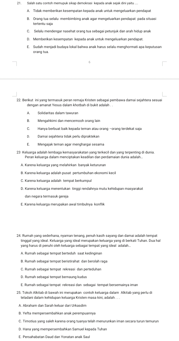 Salah satu contoh memupuk sikap demokrasi kepada anak sejak dini yaitu ....
A. Tidak memberikan kesempatan kepada anak untuk mengeluarkan pendapat
B. Orang tua selalu membimbing anak agar mengeluarkan pendapat pada situasi
tertentu saja
C. Selalu mendengar nasehat orang tua sebagai petunjuk dan arah hidup anak
D. Memberikan kesempatan kepada anak untuk mengeluarkan pendapat.
E. Sudah menjadi budaya lokal bahwa anak harus selalu menghormati apa keputusan
orang tua.
6
22. Berikut ini yang termasuk peran remaja Kristen sebagai pembawa damai sejahtera sesuai
dengan amanat Yesus dalam khotbah di bukit adalah . .
A. Solidaritas dalam tawuran
B. Mengahkimi dan mencemooh orang lain
C. Hanya berbuat baik kepada teman atau orang -orang terdekat saja
D. Damai sejahtera tidak perlu dipraktekan
E. Mengajak teman agar menghargai sesama
23 Keluarga adalah lembaga kemasyarakatan yang terkecil dan yang terpenting di dunia.
Peran keluarga dalam menciptakan keadilan dan perdamaian dunia adalah...
A. Karena keluarga yang melahirkan banyak keturunan
B. Karena keluarga adalah pusat pertumbuhan ekonomi kecil
C. Karena keluarga adalah tempat berkumpul
D. Karena keluarga menentukan tinggi rendahnya mutu kehidupan masyarakat
dan negara termasuk gereja
E. Karena keluarga merupakan awal timbulnya konflik
24. Rumah yang sederhana, nyaman tenang, penuh kasih sayang dan damai adalah tempat
tinggal yang ideal. Keluarga yang ideal merupakan keluarga yang di berkati Tuhan. Dua hal
yang harus di penuhi oleh keluarga sebagai tempat yang ideal adalah...
A. Rumah sebagai tempat berteduh saat kedinginan
B. Rumah sebagai tempat beristirahat dan berolah raga
C. Rumah sebagai tempat rekreasi dan perteduhan
D. Rumah sebagai tempat bernaung kudus
E. Rumah sebagai tempat rekreasi dan sebagai tempat bersemainya iman
25. Tokoh Alkitab di bawah ini merupakan contoh keluarga dalam Alkitab yang perlu di
teladani dalam kehidupan keluarga Kristen masa kini, adalah . . .
A. Abraham dan Sarah keluar dari Urkasdim
B. Yefta mempersembahkan anak perempuannya
C. Timotius yang saleh karena orang tuanya telah menurunkan iman secara turun temurun
D. Hana yang mempersembahkan Samuel kepada Tuhan
E. Persahabatan Daud dan Yonatan anak Saul