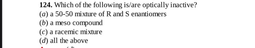 Which of the following is/are optically inactive?
(a) a 50-50 mixture of R and S enantiomers
(b) a meso compound
(c) a racemic mixture
(d) all the above