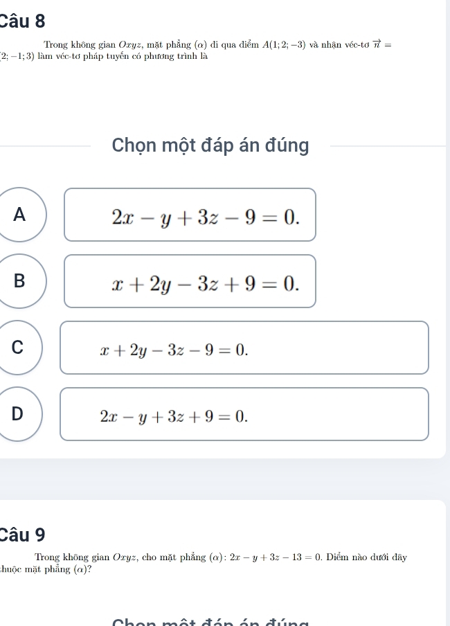 Trong không gian Oxyz, mặt phẳng (α) di qua điểm A(1;2;-3) và nhận véc-tơ vector n=
2;-1;3) làm véc-tơ pháp tuyến có phương trình là
Chọn một đáp án đúng
A
2x-y+3z-9=0.
B
x+2y-3z+9=0.
C
x+2y-3z-9=0.
D
2x-y+3z+9=0. 
Câu 9
Trong không gian Oxyz, cho mặt phẳng (α): 2x-y+3z-13=0 , Diểm nào dưới đây
thuộc mặt phẳng (α)?