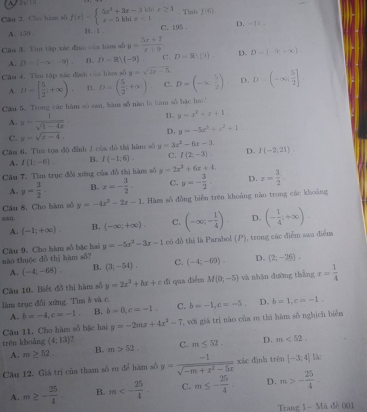 A. 2√13 .
Câu 2. Cho hàm số f(x)=beginarrayl 5x^2+3x-3kbix≥ 1 x-5khix<1endarray.. Tính f(6).
A. 159 . B. 1 . C. 195 .
D. -11 .
Câu 3. Tìm tập xác định của hàm số y= (5x+7)/x+9 .
A. D=(-∈fty :-9). B. D=R| -9 . C. D=R 9 . D. D=(-9;+∈fty ).
Câu 4. Tìm tập xác định của hàm số y=sqrt(2x-5).
A. D=[ 5/2 ;+∈fty ). B. D=( 5/2 ;+∈fty ) C. D=(-∈fty , 5/2 ) D. D=(-∈fty ; 5/2 ].
Câu 5. Trong các hàm số sau, hàm số nào là hàm số bậc hai?
A. y= 1/sqrt(1-4x) ·
B. y=x^2+x+1.
D. y=-5x^3+x^2+1.
C. y=sqrt(x-4).
Câu 6. Tìm tọa độ đỉnh I của đồ thị hàm số y=3x^2-6x-3.
A. I(1;-6).
B. I(-1;6).
C. I(2;-3). D. I(-2;21).
Câu 7. Tìm trục đối xứng của đồ thị hàm số y=2x^2+6x+4.
A. y= 3/2 . B. x=- 3/2 . C. y=- 3/2 . D. x= 3/2 .
Câu 8. Cho hàm số y=-4x^2-2x-1. Hàm số đồng biến trên khoảng nào trong các khoảng
sau.
A. (-1;+∈fty ). B. (-∈fty ;+∈fty ). C. (-∈fty ;- 1/4 ). D. (- 1/4 ;+∈fty ).
Câu 9. Cho hàm số bậc hai y=-5x^2-3x-1 có đồ thị là Parabol (P), trong các điểm sau điểm
nào thuộc đồ thị hàm số? D. (2;-26).
A. (-4;-68). B. (3;-54). C. (-4;-69).
Câu 10. Biết đồ thị hàm số y=2x^2+bx+cd i qua điểm M(0;-5) và nhận đường thắng x= 1/4 
làm trục đối xứng. Tìm b và c.
A. b=-4,c=-1. B. b=0,c=-1. C. b=-1,c=-5. D. b=1,c=-1.
Câu 11. Cho hàm số bậc hai y=-2mx+4x^2-7 , với giá trị nào của m thì hàm số nghịch biến
trên khoảng (4;13) ?
C. m≤ 52.
D. m<52.
A. m≥ 52.
B. m>52.
Câu 12. Giá trị của tham số m để hàm số y= (-1)/sqrt(-m+x^2-5x) xac định trên [-3;4] là:
A. m≥ - 25/4 . B. m<- 25/4 . C. m≤ - 25/4  D. m>- 25/4 .
Trang 1-Ma ā đề 001