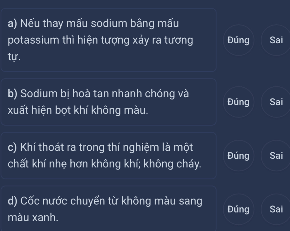 Nếu thay mẩu sodium bằng mẩu 
potassium thì hiện tượng xảy ra tương Đúng Sai 
tự. 
b) Sodium bị hoà tan nhanh chóng và 
Đúng Sai 
xuất hiện bọt khí không màu. 
c) Khí thoát ra trong thí nghiệm là một 
Đúng Sai 
chất khí nhẹ hơn không khí; không cháy. 
d) Cốc nước chuyển từ không màu sang 
Đúng Sai 
màu xanh.