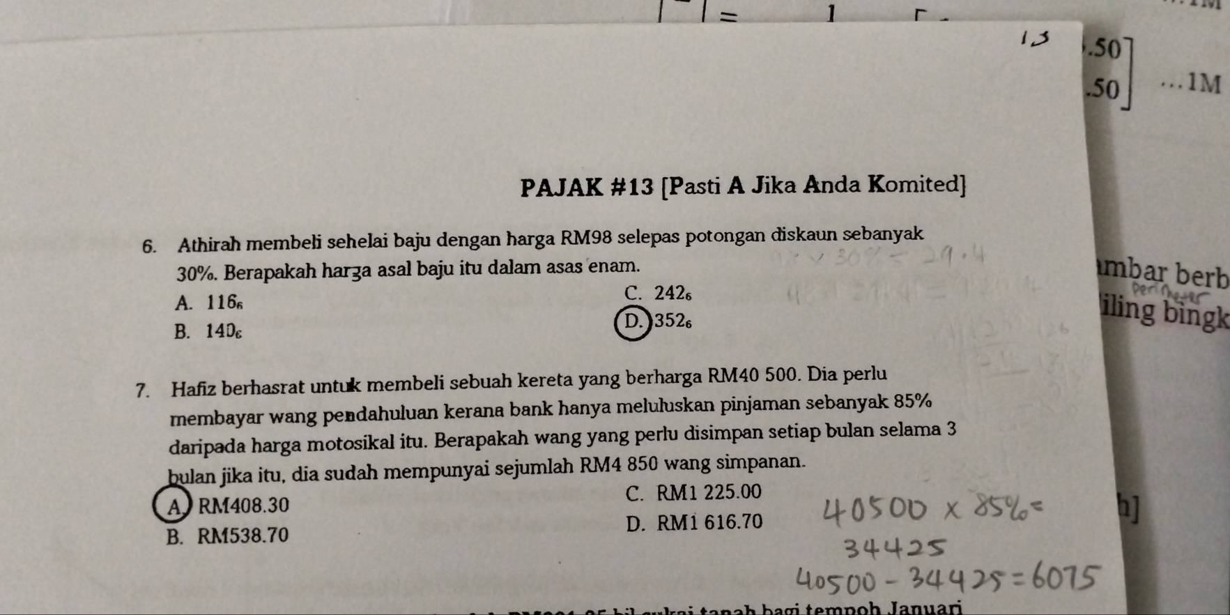 =
1
13 beginbmatrix .50 .50endbmatrix...1N _ 1 
PAJAK #13 [Pasti A Jika Anda Komited]
6. Athirah membeli sehelai baju dengan harga RM98 selepas potongan diskaun sebanyak
30%. Berapakah harza asal baju itu dalam asas enam. mbar berb
A. 116₆
C. 242₆
B. 14Dc D. ) 352₆
iling bingk
7. Hafiz berhasrat untuk membeli sebuah kereta yang berharga RM40 500. Dia perlu
membayar wang pendahuluan kerana bank hanya meluluskan pinjaman sebanyak 85%
daripada harga motosikal itu. Berapakah wang yang perlu disimpan setiap bulan selama 3
bulan jika itu, dia sudah mempunyai sejumlah RM4 850 wang simpanan.
A RM408.30 C. RM1 225.00
D. RM1 616.70
b]
B. RM538.70
h b a g i tempoh Januari