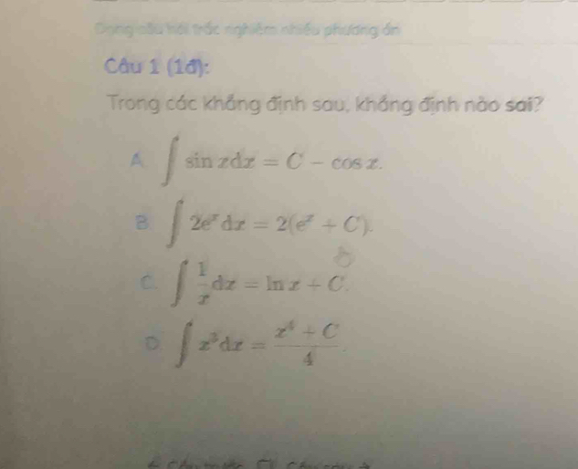 Dong oầu hới trấc nghiêm nhiều phương án
Câu 1 (1đ):
Trong các khẳng định sau, khẳng định nào sai?
A ∈t sin xdx=C-cos x.
B ∈t 2e^xdx=2(e^x+C).
C. ∈t  1/x dx=ln x+C.
∈t x^3dx= (x^4+C)/4 