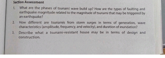 Section Assessment 
1. What are the phases of tsunami wave build up? How are the types of faulting and 
earthquake magnitude related to the magnitude of tsunami that may be triggered by 
an earthquake? 
2. How different are tsunamis from storm surges in terms of generation, wave 
characteristics (amplitude, frequency, and velocity), and duration of inundation? 
3. Describe what a tsunami-resistant house may be in terms of design and 
construction.