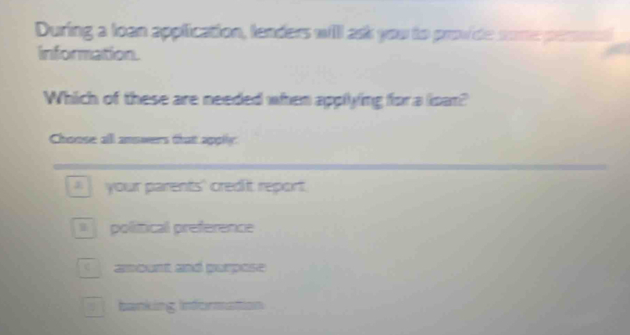 During a loan application, lenders will ask you to provide some perosd
information.
Which of these are needed when applying for a loan?
Choose all answers that apply
your parents' credit report.
political preference
awoent ané parpase
banking informattion