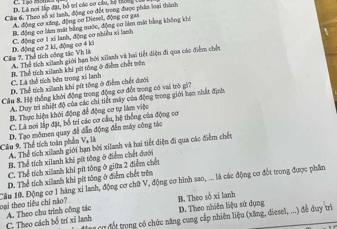 C. Tạo momen  q
D. Là nơi lắp đặt, bố trí các cơ câu, hệ thông củi
Câu 6. Theo số xi lanh, động cơ đốt trong được phân loại thành
A. động cơ xăng, động cơ Diesel, động cơ gas
B. động cơ làm mát bằng nước, động cơ làm mát bằng không khí
C. động cơ 1 xi lanh, động cơ nhiều xi lanh
D. động cơ 2 kì, động cơ 4 kì
Câu 7. Thể tích công tác Vh là
A. Thể tích xilanh giới hạn bởi xilanh và hai tiết diện đi qua các điểm chết
B. Thể tích xilanh khi pít tông ở điểm chết trên
C. Là thể tích bên trong xi lanh
D. Thể tích xilanh khi pít tông ở điểm chết dưới
Câu 8. Hệ thống khởi động trong động cơ đốt trong có vai trò gì?
A. Duy trì nhiệt độ của các chi tiết máy của động trong giới hạn nhất định
B. Thực hiện khởi động để động cơ tự làm việc
C. Là nơi lắp đặt, bố trí các cơ cấu, hệ thống của động cơ
D. Tạo mômen quay để dẫn động đến máy công tác
V_a là
Câu 9. Thể tích toàn phần A. Thể tích xilanh giới hạn bởi xilanh và hai tiết diện đi qua các điểm chết
B. Thể tích xilanh khi pít tông ở điểm chết dưới
C. Thể tích xilanh khi pít tông ở giữa 2 điểm chết
D. Thể tích xilanh khi pít tông ở điểm chết trên
Câu 10. Động cơ 1 hàng xi lanh, động cơ chữ V, động cơ hình sao, ... là các động cơ đốt trong được phân
oại theo tiêu chí nào?
A. Theo chu trình công tác B. Theo số xi lanh
C. Theo cách bố trí xi lanh D. Theo nhiên liệu sử dụng
g cơ đốt trong có chức năng cung cấp nhiên liệu (xăng, diesel, ...) để duy trì