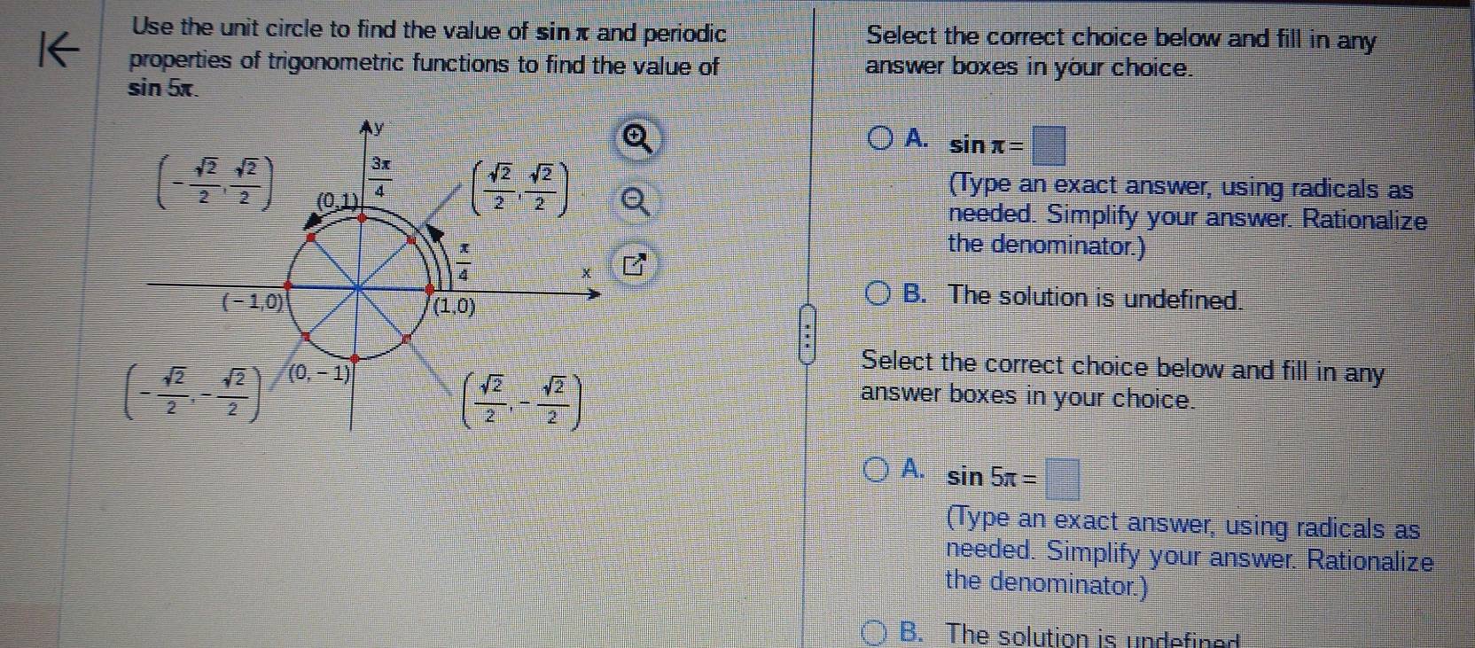 Use the unit circle to find the value of sinπ and periodic Select the correct choice below and fill in any
properties of trigonometric functions to find the value of answer boxes in your choice.
sin 5x.
A. sin π =□
(Type an exact answer, using radicals as
needed. Simplify your answer. Rationalize
the denominator.)
B. The solution is undefined.
Select the correct choice below and fill in any
answer boxes in your choice.
A. sin 5π =
(Type an exact answer, using radicals as
needed. Simplify your answer. Rationalize
the denominator.)
B. The solution is undefined